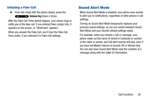 Page 44Call Functions       39
Initiating a Fake Call
  From idle mode with the phone closed, press the 
 
Volume Key Down 4 times.
After the Fake Call Timer period elapses, your phone rings to 
notify you of the fake call. If you entered Fake contact Info, it 
appears on the screen, or “Restricted” appears. 
When you answer the Fake Call, you’ll hear the Fake Call 
Voice audio, if you selected it in Fake Call settings.
Sound Aler t Mode
When Sound Alert Mode is enabled, your phone uses sounds 
to alert you to...