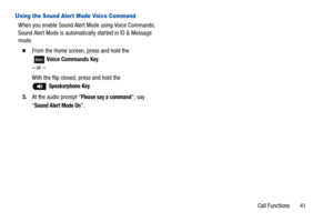 Page 46Call Functions       41
Using the Sound Alert Mode Voice Command
When you enable Sound Alert Mode using Voice Commands, 
Sound Alert Mode is automatically started in ID & Message 
mode.
  From the Home screen, press and hold the
  Voice Commands 
Key. 
– or –
With the flip closed, press and hold the 
 Speakerphone Key.
3.At the audio prompt “
Please say a command”, say 
“
Sound Alert Mode On”. 