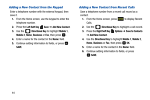 Page 4944
Adding a New Contact from the Keypad
Enter a telephone number with the external keypad, then 
save it.
1.From the Home screen, use the keypad to enter the 
telephone number.
2.Press the 
Left Soft Key  Save ➔ Add New Contact.
3.Use the   
Directional Key to highlight Mobile 1, 
Mobile 2, Home, Business or Fax, then press  .
4.Enter a name for the contact in the 
Name: field.
5.Continue adding information to fields, or press   
SAVE.
Adding a New Contact from Recent Calls
Save a telephone number from a...