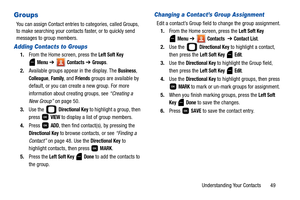 Page 54Understanding Your Contacts       49
Groups
You can assign Contact entries to categories, called Groups, 
to make searching your contacts faster, or to quickly send 
messages to group members.
Adding Contacts to Groups
1.From the Home screen, press the Left Soft Key 
 
Menu ➔  Contacts ➔ Groups. 
2.Available groups appear in the display. The 
Business, 
Colleague, Family, and Friends groups are available by 
default, or you can create a new group. For more 
information about creating groups, see...