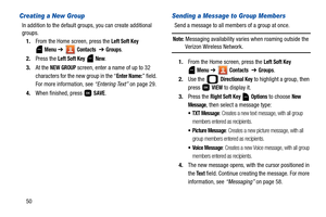 Page 5550
Creating a New Group
In addition to the default groups, you can create additional 
groups.
1.From the Home screen, press the 
Left Soft Key 
 
Menu ➔  Contacts  ➔ Groups. 
2.Press the 
Left Soft Key  New. 
3.At the 
NEW GROUP screen, enter a name of up to 32 
characters for the new group in the “
Enter Name:” field. 
For more information, see “Entering Text” on page 29.
4.When finished, press   
SAVE.
Sending a Message to Group Members
Send a message to all members of a group at once.
Note: Messaging...