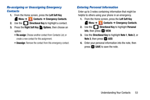 Page 58Understanding Your Contacts       53
Re-assigning or Unassigning Emergency 
Contacts
1.From the Home screen, press the Left Soft Key 
 
Menu ➔  Contacts ➔ Emergency Contacts.
2.Use the   
Directional Key to highlight a contact.
3.Press the 
Right Soft Key  Options, then choose an 
option: 
 Re-assign: Choose another contact from Contacts List, or 
create a new contact for this assignment.
 Unassign: Remove the contact from this emergency contact.
Entering Personal Information
Enter up to 3 notes...