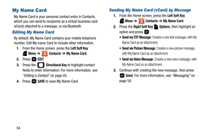 Page 5954
My Name Card
My Name Card is your personal contact entry in Contacts, 
which you can send to recipients as a virtual business card 
(vCard) attached to a message, or via Bluetooth.
Editing My Name Card
By default, My Name Card contains your mobile telephone 
number. Edit My name Card to include other information.
1.From the Home screen, press the 
Left Soft Key 
 
Menu ➔  Contacts ➔ My Name Card.
2.Press  
EDIT.
3.Press the   
Directional Key to highlight contact 
fields to enter information. For more...