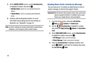 Page 61565.At the 
CHOOSE DEVICE screen, use the Directional Key 
to highlight an option, then press  :
 Add New Device: Search for a new Bluetooth device for 
pairing.
 : Send to a previously-paired Bluetooth 
device.
6.Continue with the Bluetooth transfer. For more 
information about adding devices and sending via 
Bluetooth, see “Bluetooth” on page 76.
Note: A vCard contains all contact information except Group, 
Ringtone, and Emergency (ICE) contact status.
Sending Name Cards (vCards) by Message
You can...