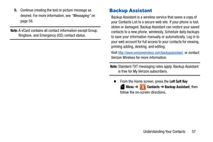 Page 62Understanding Your Contacts       57 5.Continue creating the text or picture message as 
desired. For more information, see “Messaging” on 
page 58.
Note: A vCard contains all contact information except Group, 
Ringtone, and Emergency (ICE) contact status.
Backup Assistant
Backup Assistant is a wireless service that saves a copy of 
your Contacts List to a secure web site. If your phone is lost, 
stolen or damaged, Backup Assistant can restore your saved 
contacts to a new phone, wirelessly. Schedule...