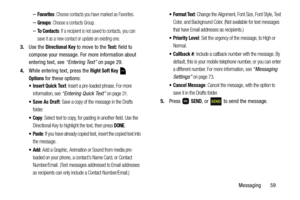 Page 64Messaging       59
–Favorites: Choose contacts you have marked as Favorites.
–Groups: Choose a contacts Group.
–To  C o n t a c t s: If a recipient is not saved to contacts, you can 
save it as a new contact or update an existing one.
3.Use the Directional Key to move to the Text: field to 
compose your message. For more information about 
entering text, see “Entering Text” on page 29.
4.While entering text, press the 
Right Soft Key  
Options for these options:
 Insert Quick Text: Insert a pre-loaded...