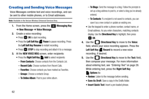 Page 6762
Creating and Sending Voice Messages
Voice Messages combine text and voice recordings, and can 
be sent to other mobile phones, or to Email addresses.
Note: Available in the Verizon Wireless Enhanced Services Area.
1.From the Home screen, press the  Messaging Key 
➔ New Message ➔ Voice Message.
2.Create a voice recording:
Press  OK to start recording.
Press the Left Soft Key  Pause to pause recording. Press 
the 
Left Soft Key Resume to restart recording.
Press  STOP to stop recording and attach it to...