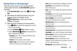 Page 70Messaging       65
Viewing Picture or Voice Messages
When you receive a Picture or Voice message, the alert 
sounds (unless turned off), and 
New Media MSG appears in 
the display.
1.At the 
New Media MSG prompt, press   OK to View 
Now
.
2.After loading, the attachment (and text, if any), the 
message appears in the display. Use the
 
 Directional Key to scroll to see the entire 
message, if necessary. 
3.While viewing the message,you have these options:
Press  REPLY to respond to the message with a new...