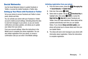 Page 76Messaging       71
Social Networks
Use the Social Networks feature to update Facebook or 
Twitter, or access the mobile Facebook or Twitter sites.
Setting up Your Phone with Facebook or Twitter
Set up your phone to access Facebook and Twitter to share 
posts, photos and links. 
You can activate your phone with your Facebook or Twitter 
account’s mobile account settings. Activating allows the sites 
to send text messages to your phone, so you can receive 
notifications and status updates, and allows you...