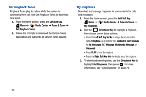 Page 8580
Get Ringback Tones
Ringback Tones play to callers while the system is 
connecting their call. Use Get Ringback Tones to download 
new tones.
1.From the Home screen, press the 
Left Soft Key 
 
Menu ➔  Media Center ➔ Tunes & Tones ➔ 
Get Ringback Tones.
2.Follow the prompts to download the Verizon Tones 
application and subscribe to Verizon Tones service.
My Ringtones
Download and manage ringtones for use as alerts for calls 
and messages.
1.From the Home screen, press the 
Left Soft Key 
 
Menu ➔...