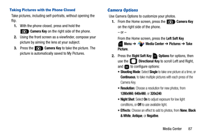 Page 92Media Center       87
Taking Pictures with the Phone Closed
Take pictures, including self-portraits, without opening the 
flip.
1.With the phone closed, press and hold the 
 
Camera Key on the right side of the phone.
2.Using the front screen as a viewfinder, compose your 
picture by aiming the lens at your subject.
3.Press the   
Camera Key to take the picture. The 
picture is automatically saved to My Pictures.
Camera Options
Use Camera Options to customize your photos. 
1.From the Home screen, press...