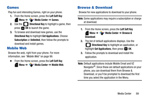 Page 94Media Center       89
Games
Play fun and interesting Games, right on your phone.
1.From the Home screen, press the 
Left Soft Key 
Menu ➔  Media Center ➔ Games.
2.Use the   
Directional Key to highlight a game, then 
press  
OK to launch the game.
3.To browse and download new games, use the 
Directional Key to highlight Get Applications. Choose 
Subscription or Unlimited, then follow the prompts to 
download and install games.
Mobile Web
Browse the web, right from your phone. For more 
information, see...