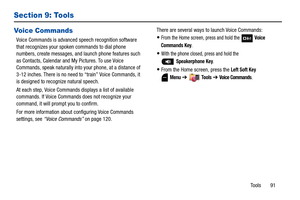 Page 96Tools       91
Section 9: Tools
Voice Commands
Voice Commands is advanced speech recognition software 
that recognizes your spoken commands to dial phone 
numbers, create messages, and launch phone features such 
as Contacts, Calendar and My Pictures. To use Voice 
Commands, speak naturally into your phone, at a distance of 
3-12 inches. There is no need to “train” Voice Commands, it 
is designed to recognize natural speech.
At each step, Voice Commands displays a list of available 
commands. If Voice...