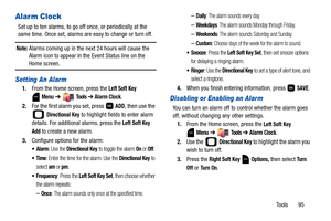 Page 100Tools       95
Alarm Clock
Set up to ten alarms, to go off once, or periodically at the 
same time. Once set, alarms are easy to change or turn off. 
Note: Alarms coming up in the next 24 hours will cause the 
Alarm icon to appear in the Event Status line on the 
Home screen.
Setting An Alarm
1.From the Home screen, press the Left Soft Key 
Menu ➔  Tools ➔ Alarm Clock.
2.For the first alarm you set, press   
ADD, then use the 
 
Directional Key to highlight fields to enter alarm 
details. For additional...