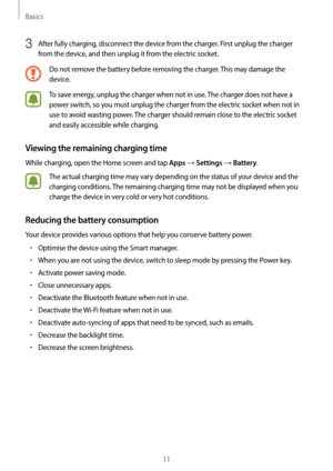 Page 11Basics
11
3 After fully charging, disconnect the device from the charger. First unplug the charger 
from the device, and then unplug it from the electric socket.
Do not remove the battery before removing the charger. This may damage the 
device.
To save energy, unplug the charger when not in use. The charger does not have a 
power switch, so you must unplug the charger from the electric socket when not in 
use to avoid wasting power. The charger should remain close to the electric socket 
and easily...