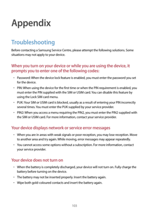 Page 103103
Appendix
Troubleshooting
Before contacting a Samsung Service Centre, please attempt the following solutions. Some 
situations may not apply to your device.
When you turn on your device or while you are using the device, it 
prompts you to enter one of the following codes:
•	Password: When the device lock feature is enabled, you must enter the password you set 
for the device.
•	PIN: When using the device for the first time or when the PIN requirement is enabled, you 
must enter the PIN supplied with...