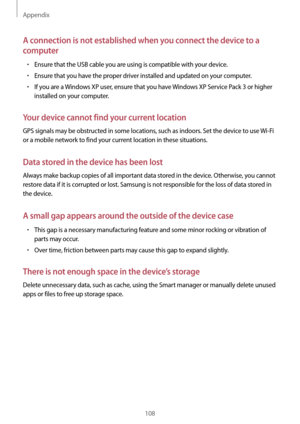 Page 108Appendix
108
A connection is not established when you connect the device to a 
computer
•	Ensure that the USB cable you are using is compatible with your device.
•	Ensure that you have the proper driver installed and updated on your computer.
•	If you are a Windows XP user, ensure that you have Windows XP Service Pack 3 or higher 
installed on your computer.
Your device cannot find your current location
GPS signals may be obstructed in some locations, such as indoors. Set the device to use  Wi-Fi 
or a...