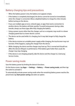Page 12Basics
12
Battery charging tips and precautions
•	When the battery power is low, the battery icon appears empty.
•	If the battery is completely discharged, the device cannot be turned on immediately 
when the charger is connected. Allow a depleted battery to charge for a few minutes 
before turning on the device.
•	If you use multiple apps at once, network apps, or apps that need a connection to 
another device, the battery will drain quickly. To avoid losing power during a data 
transfer, always use...