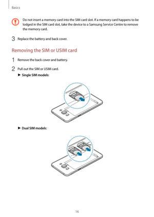 Page 16Basics
16
Do not insert a memory card into the SIM card slot. If a memory card happens to be 
lodged in the SIM card slot, take the device to a Samsung Service Centre to remove 
the memory card.
3 Replace the battery and back cover.
Removing the SIM or USIM card
1 Remove the back cover and battery.
2 Pull out the SIM or USIM card.
► Single SIM models:
► Dual SIM models:   