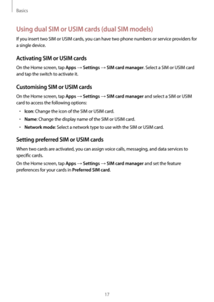 Page 17Basics
17
Using dual SIM or USIM cards (dual SIM models)
If you insert two SIM or USIM cards, you can have two phone numbers or service providers for 
a single device.
Activating SIM or USIM cards
On the Home screen, tap Apps → Settings → SIM card manager. Select a SIM or USIM card 
and tap the switch to activate it.
Customising SIM or USIM cards
On the Home screen, tap Apps → Settings → SIM card manager and select a SIM or USIM 
card to access the following options:
•	Icon: Change the icon of the SIM or...