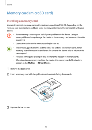 Page 18Basics
18
Memory card (microSD card)
Installing a memory card
Your device accepts memory cards with maximum capacities of 128 GB. Depending on the 
memory card manufacturer and type, some memory cards may not be compatible with your 
device.
•	Some memory cards may not be fully compatible with the device. Using an 
incompatible card may damage the device or the memory card, or corrupt the data 
stored in it.
•	Use caution to insert the memory card right-side up.
•	The device supports the FAT and the...