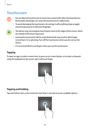 Page 20Basics
20
Touchscreen
•	Do not allow the touchscreen to come into contact with other electrical devices. 
Electrostatic discharges can cause the touchscreen to malfunction.
•	To avoid damaging the touchscreen, do not tap it with anything sharp or apply 
excessive pressure to it with your fingertips.
•	The device may not recognise touch inputs close to the edges of the screen, which 
are outside of the touch input area.
•	Leaving the touchscreen idle for extended periods may result in afterimages 
(screen...