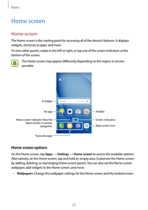 Page 23Basics
23
Home screen
Home screen
The Home screen is the starting point for accessing all of the device’s features. It displays 
widgets, shortcuts to apps, and more.
To view other panels, swipe to the left or right, or tap one of the screen indicators at the 
bottom of the screen.
The Home screen may appear differently depending on the region or service 
provider.
A widgetAn app Screen indicators
Favourite apps
Apps screen icon
A folder
News screen indicator. View the  latest articles in various...