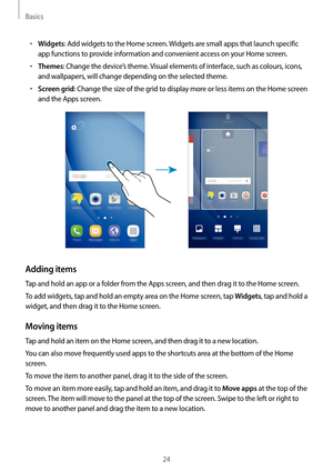 Page 24Basics
24
•	Widgets: Add widgets to the Home screen. Widgets are small apps that launch specific 
app functions to provide information and convenient access on your Home screen.
•	Themes: Change the device’s theme. Visual elements of interface, such as colours, icons, 
and wallpapers, will change depending on the selected theme.
•	Screen grid: Change the size of the grid to display more or less items on the Home screen 
and the Apps screen.
Adding items
Tap and hold an app or a folder from the Apps...