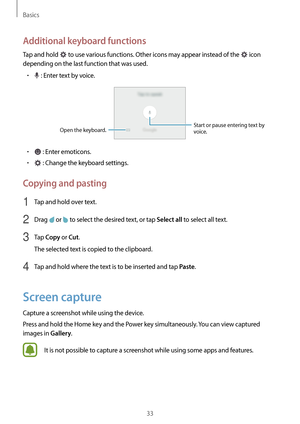 Page 33Basics
33
Additional keyboard functions
Tap and hold  to use various functions. Other icons may appear instead of the  icon 
depending on the last function that was used.
•	 : Enter text by voice.
Open the keyboard. Start or pause entering text by 
voice.
•	 : Enter emoticons.
•	 : Change the keyboard settings.
Copying and pasting
1 Tap and hold over text.
2 Drag  or  to select the desired text, or tap Select all to select all text.
3 Tap Copy or Cut.
The selected text is copied to the clipboard.
4 Tap...