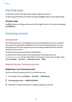 Page 34Basics
34
Opening apps
On the Home screen or the Apps screen, select an app icon to open it.
To open an app from the list of recently used apps, tap 
 and select a recent app window.
Closing an app
Tap  and drag a recent app window to the left or right to close it. To close all running apps, 
tap 
CLOSE ALL.
Samsung account
Introduction
Your Samsung account is an integrated account service that allows you to use a variety of 
Samsung services provided by mobile devices, TVs, and the Samsung website. Once...