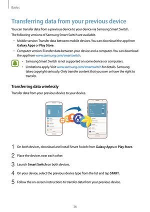 Page 36Basics
36
Transferring data from your previous device
You can transfer data from a previous device to your device via Samsung Smart Switch.
The following versions of Samsung Smart Switch are available.
•	Mobile version: Transfer data between mobile devices. You can download the app from 
Galaxy Apps or Play Store.
•	Computer version: Transfer data between your device and a computer. You can download 
the app from www.samsung.com/smartswitch.
•	Samsung Smart Switch is not supported on some devices or...