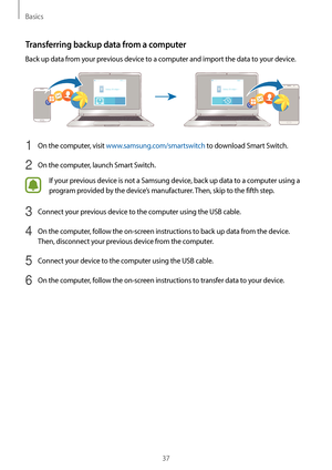 Page 37Basics
37
Transferring backup data from a computer
Back up data from your previous device to a computer and import the data to your device.
1 On the computer, visit www.samsung.com/smartswitch to download Smart Switch.
2 On the computer, launch Smart Switch.
If your previous device is not a Samsung device, back up data to a computer using a 
program provided by the device’s manufacturer. Then, skip to the fifth step.
3 Connect your previous device to the computer using the USB cable.
4 On the computer,...