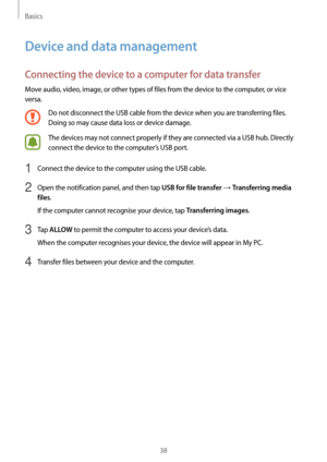 Page 38Basics
38
Device and data management
Connecting the device to a computer for data transfer
Move audio, video, image, or other types of files from the device to the computer, or vice 
versa.
Do not disconnect the USB cable from the device when you are transferring files. 
Doing so may cause data loss or device damage.
The devices may not connect properly if they are connected via a USB hub. Directly 
connect the device to the computer’s USB port.
1 Connect the device to the computer using the USB cable.
2...