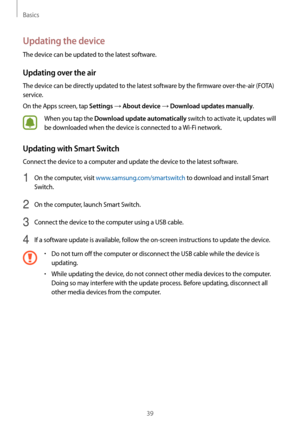 Page 39Basics
39
Updating the device
The device can be updated to the latest software.
Updating over the air
The device can be directly updated to the latest software by the firmware over-the-air (FOTA) 
service.
On the Apps screen, tap 
Settings → About device → Download updates manually.
When you tap the Download update automatically switch to activate it, updates will 
be downloaded when the device is connected to a  Wi-Fi network.
Updating with Smart Switch
Connect the device to a computer and update the...