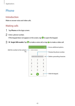 Page 45Applications
45
Phone
Introduction
Make or answer voice and video calls.
Making calls
1 Tap Phone on the Apps screen.
2 Enter a phone number.
If the keypad does not appear on the screen, tap 
 to open the keypad.
3 ► Single SIM models: Tap  to make a voice call, or tap  to make a video call.
Add the number to the contacts 
list. Preview the phone number.
Hide the keypad.
Delete a preceding character.
Access additional options.   