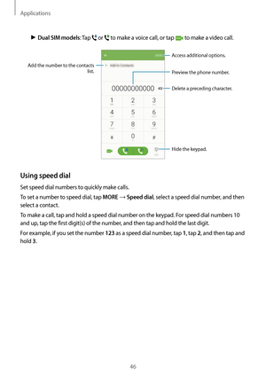 Page 46Applications
46
► Dual SIM models: Tap  or  to make a voice call, or tap  to make a video call.
Add the number to the contacts 
list. Preview the phone number.
Hide the keypad.
Delete a preceding character.
Access additional options.
Using speed dial
Set speed dial numbers to quickly make calls.
To set a number to speed dial, tap 
MORE → Speed dial, select a speed dial number, and then 
select a contact.
To make a call, tap and hold a speed dial number on the keypad. For speed dial numbers 10 
and up,...