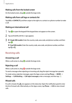 Page 47Applications
47
Making calls from the locked screen
On the locked screen, drag  outside the large circle.
Making calls from call logs or contacts list
Tap LOG or CONTACTS, and then swipe to the right on a contact or a phone number to make 
a call.
Making an international call
1 Tap  to open the keypad if the keypad does not appear on the screen.
2 Tap and hold 0  until the + sign appears.
3 ► Single SIM models: Enter the country code, area code, and phone number, and then 
tap 
.
►  Dual SIM models:...