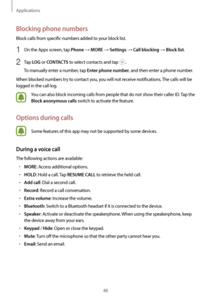 Page 48Applications
48
Blocking phone numbers
Block calls from specific numbers added to your block list.
1 On the Apps screen, tap Phone → MORE → Settings → Call blocking → Block list.
2 Tap LOG or CONTACTS to select contacts and tap .
To manually enter a number, tap 
Enter phone number, and then enter a phone number.
When blocked numbers try to contact you, you will not receive notifications. The calls will be 
logged in the call log.
You can also block incoming calls from people that do not show their caller...