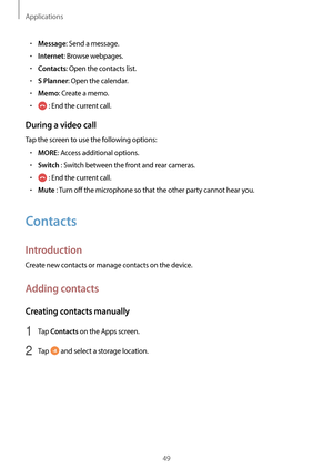 Page 49Applications
49
•	Message: Send a message.
•	Internet: Browse webpages.
•	Contacts: Open the contacts list.
•	S Planner: Open the calendar.
•	Memo: Create a memo.
•	 : End the current call.
During a video call
Tap the screen to use the following options:
•	MORE: Access additional options.
•	Switch : Switch between the front and rear cameras.
•	 : End the current call.
•	Mute : Turn off the microphone so that the other party cannot hear you.
Contacts
Introduction
Create new contacts or manage contacts on...