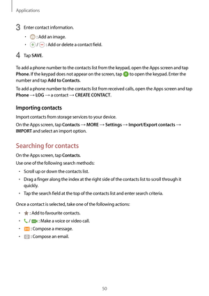 Page 50Applications
50
3 Enter contact information.
•	 : Add an image.
•	 /  : Add or delete a contact field.
4 Tap SAVE.
To add a phone number to the contacts list from the keypad, open the Apps screen and tap 
Phone. If the keypad does not appear on the screen, tap  to open the keypad. Enter the 
number and tap 
Add to Contacts.
To add a phone number to the contacts list from received calls, open the Apps screen and tap 
Phone → LOG → a contact → CREATE CONTACT.
Importing contacts
Import contacts from storage...