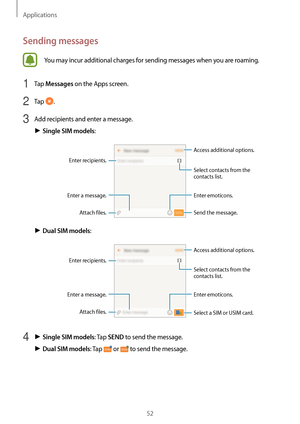 Page 52Applications
52
Sending messages
You may incur additional charges for sending messages when you are roaming.
1 Tap Messages on the Apps screen.
2 Tap .
3 Add recipients and enter a message.
► Single SIM models:
Access additional options.
Enter a message.
Select contacts from the 
contacts list.
Enter emoticons.
Enter recipients.
Attach files. Send the message.
► Dual SIM models:
Access additional options.
Enter a message.
Select contacts from the 
contacts list.
Enter emoticons.
Enter recipients.
Attach...