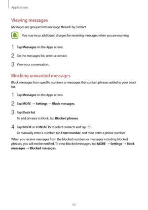 Page 53Applications
53
Viewing messages
Messages are grouped into message threads by contact.
You may incur additional charges for receiving messages when you are roaming.
1 Tap Messages on the Apps screen.
2 On the messages list, select a contact.
3 View your conversation.
Blocking unwanted messages
Block messages from specific numbers or messages that contain phrases added to your block 
list.
1 Tap Messages on the Apps screen.
2 Tap MORE → Settings → Block messages.
3 Tap Block list.
To add phrases to block,...