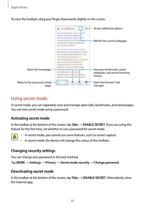 Page 55Applications
55
To view the toolbars, drag your finger downwards slightly on the screen.
Open the homepage.
Move to the previously visited  page. Open the browsers tab 
manager. Access additional options.
Refresh the current webpage.View your bookmarks, saved 
webpages, and recent browsing 
history.
Using secret mode
In secret mode, you can separately save and manage open tabs, bookmarks, and saved pages. 
You can lock secret mode using a password.
Activating secret mode
In the toolbar at the bottom of...