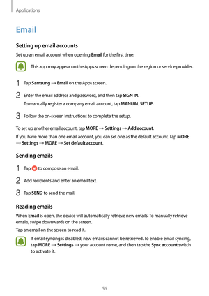 Page 56Applications
56
Email
Setting up email accounts
Set up an email account when opening Email for the first time.
This app may appear on the Apps screen depending on the region or service provider.
1 Tap Samsung → Email on the Apps screen.
2 Enter the email address and password, and then tap SIGN IN.
To manually register a company email account, tap 
MANUAL SETUP.
3 Follow the on-screen instructions to complete the setup.
To set up another email account, tap 
MORE → Settings → Add account.
If you have more...