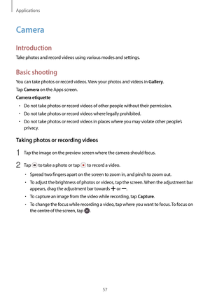 Page 57Applications
57
Camera
Introduction
Take photos and record videos using various modes and settings.
Basic shooting
You can take photos or record videos. View your photos and videos in Gallery.
Tap 
Camera on the Apps screen.
Camera etiquette
•	Do not take photos or record videos of other people without their permission.
•	Do not take photos or record videos where legally prohibited.
•	Do not take photos or record videos in places where you may violate other people’s 
privacy.
Taking photos or recording...