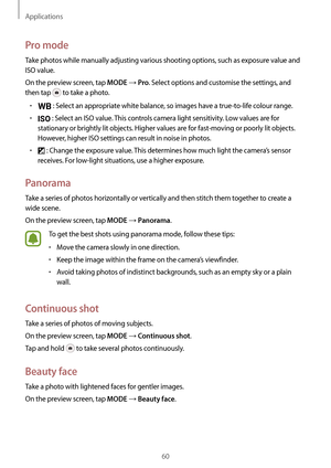 Page 60Applications
60
Pro mode
Take photos while manually adjusting various shooting options, such as exposure value and 
ISO value.
On the preview screen, tap 
MODE → Pro. Select options and customise the settings, and 
then tap 
 to take a photo.
•	 : Select an appropriate white balance, so images have a true-to-life colour range.
•	 : Select an ISO value. This controls camera light sensitivity. Low values are for 
stationary or brightly lit objects. Higher values are for fast-moving or poorly lit objects....