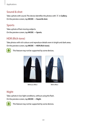Page 61Applications
61
Sound & shot
Take a photo with sound. The device identifies the photos with  in Gallery.
On the preview screen, tap 
MODE → Sound & shot.
Sports
Take a photo of fast-moving subjects.
On the preview screen, tap 
MODE → Sports.
HDR (Rich tone)
Take photos with rich colours and reproduce details even in bright and dark areas.
On the preview screen, tap 
MODE → HDR (Rich tone).
This feature may not be supported by some devices.
Without effect With effect
Night
Take a photo in low-light...