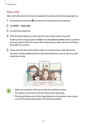 Page 63Applications
63
Wide selfie
Take a wide self-portrait to include more people in the photo and avoid leaving people out.
1 On the preview screen, tap  to switch to the front camera for self-portraits.
2 Tap MODE → Wide selfie.
3 Face the front camera lens.
4 When the device detects your face, tap the screen to take a photo of yourself.
To take a photo using your palm, tap 
 and tap the Gesture control switch to activate it. 
Show your palm to the front camera. After recognising your palm, the device will...