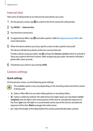 Page 64Applications
64
Interval shot
Take series of self-portraits at an interval and save photos you want.
1 On the preview screen, tap  to switch to the front camera for self-portraits.
2 Tap MODE → Interval shot.
3 Face the front camera lens.
4 To apply beauty effect, tap  and select options. Refer to Applying beauty effects for 
more information.
5 When the device detects your face, tap the screen to take a photo of yourself.
The device will take four photos at the two-second intervals.
To take a photo...