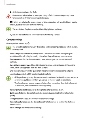 Page 65Applications
65
•	 : Activate or deactivate the flash.
Do not use the flash close to your eyes. Using a flash close to the eyes may cause 
temporary loss of vision or damage to the eyes.
•	 : Select a resolution for photos. Using a higher resolution will result in higher quality 
photos, but they will take up more memory.
The resolution of a photo may be affected by lighting conditions.
•	 : Set the device to record sound before or after taking a photo.
Camera settings
On the preview screen, tap .
The...